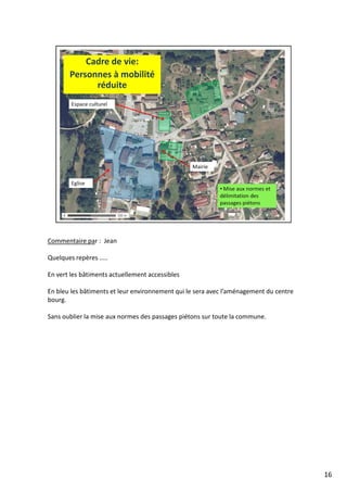 Commentaire par : Jean
Quelques repères …..
En vert les bâtiments actuellement accessibles
En bleu les bâtiments et leur environnement qui le sera avec l’aménagement du centre
bourg.
Sans oublier la mise aux normes des passages piétons sur toute la commune.
16
 