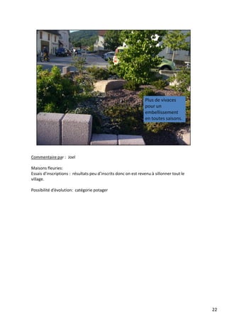 Commentaire par : Joel
Maisons fleuries:
Essais d’inscriptions : résultats peu d’inscrits donc on est revenu à sillonner tout le
village.
Possibilité d’évolution: catégorie potager
22
 