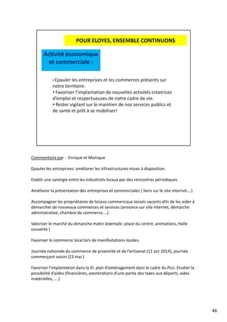 Commentaire par : Enrique et Monique
Epauler les entreprises: améliorer les infrastructures mises à disposition.
Etablir une synergie entre les industriels locaux par des rencontres périodiques.
Améliorer la présentation des entreprises et commerciales ( liens sur le site internet….)
Accompagner les propriétaires de locaux commerciaux laissés vacants afin de les aider à
démarcher de nouveaux commerces et services (annonce sur site internet, démarche
administrative, chambre de commerce….).
Valoriser le marché du dimanche matin (exemple: place du centre, animations, Halle
couverte )
Favoriser le commerce local lors de manifestations locales.
Journée nationale du commerce de proximité et de l’artisanat (11 oct 2014), journée
commerçant-voisin (23 mai )
Favoriser l’implantation dans la ZI: plan d’aménagement dans le cadre du PLU. Etudier la
possibilité d’aides (financières, exonérations d’une partie des taxes aux départs, aides
matérielles, ….)
46
 