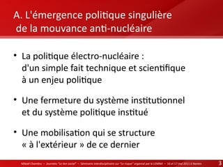 A. L'émergence politque singulière
de la mouvance ant-nucléaire
• La politque électro-nucléaire :
d'un simple fait technique et scientfque
à un enjeu politque
• Une fermeture du système insttutonnel
et du système politque insttué
• Une mobilisaton qui se structure
« à l'extérieur » de ce dernier
Mikaël Chambru – Journées “Le lien social” – Séminaire interdisciplinaire sur “Le risque” organisé par le LEMNA – 16 et 17 mai 2011 à Nantes

3

 