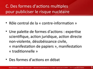 C. Des formes d'actons multples
pour publiciser le risque nucléaire
• Rôle central de la « contre-informaton »
• Une palete de formes d'actons : expertse
scientfque, acton juridique, acton directe
non-violente, désobéissance civile,
« manifestaton de papiers », manifestaton
« traditonnelle »
• Des formes d'actons en débat
Mikaël Chambru – Journées “Le lien social” – Séminaire interdisciplinaire sur “Le risque” organisé par le LEMNA – 16 et 17 mai 2011 à Nantes

5

 