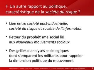 F. Un autre rapport au politque,
caractéristque de la société du risque ?
• Lien entre société post-industrielle,
société du risque et société de l'informaton
• Retour du prophétsme social lié
aux Nouveaux mouvements sociaux
• Des grilles d'analyses sociologiques
dont s'emparent les militants pour rappeler
la dimension politque du mouvement
Mikaël Chambru – Journées “Le lien social” – Séminaire interdisciplinaire sur “Le risque” organisé par le LEMNA – 16 et 17 mai 2011 à Nantes

8

 