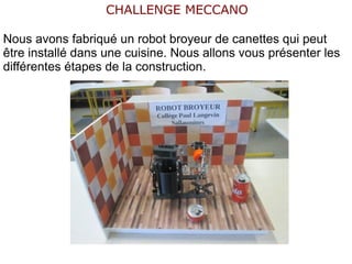 CHALLENGE MECCANO
Nous avons fabriqué un robot broyeur de canettes qui peut
être installé dans une cuisine. Nous allons vous présenter les
différentes étapes de la construction.
 