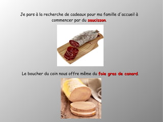 Je pars à la recherche de cadeaux pour ma famille d'accueil à
commencer par du saucissonsaucisson.
Le boucher du coin nous offre même du foie gras de canardfoie gras de canard.
 