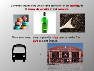 Je rentre ensuite dans une épicerie pour acheter des lentilleslentilles, de
la liqueur de verveineliqueur de verveine et des macaronsmacarons.
Il est maintenant temps de prendre le busbus pour se rendre à la
garegare de Saint Étienne.
 