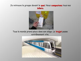Je retrouve le groupe devant le quaiquai. Nous compostonscompostons tous nos
billetsbillets.
Tous le monde prend place dans son siège. Le trajettrajet passe
extrêmement vite.
 