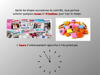 Après les étapes successives de contrôle, nous partons
acheter quelques revuesrevues et friandisesfriandises, pour tuer le temps.
L'heureheure d'embarquement approche à très grand pas.
 