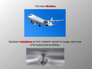 Puis nous décollonsdécollons.
Quelques turbulencesturbulences se font ressentir durant le voyage, mais nous
atterrissons sans problème.
 