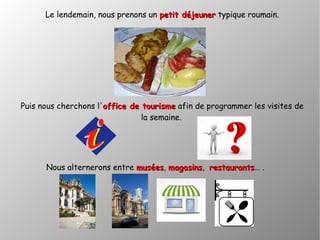 Le lendemain, nous prenons un petit déjeunerpetit déjeuner typique roumain.
Puis nous cherchons l'office de tourismeoffice de tourisme afin de programmer les visites de
la semaine.
Nous alternerons entre muséesmusées, magasinsmagasins, restaurantsrestaurants… .
 