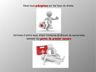 Nous nous précipitonsprécipitons sur les lieux du drame.
Certains d'entre nous, étant titulaires du Brevet de secourisme,
donnent les gestes de premier secoursgestes de premier secours.
 