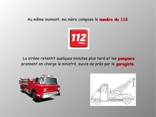 Au même moment, ma mère compose le numéro du 112numéro du 112.
La sirène retentit quelques minutes plus tard et les pompierspompiers
prennent en charge le sinistré, suivis de près par le garagistegaragiste.
 