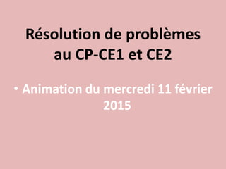 Résolution de problèmes
au CP-CE1 et CE2
• Animation du mercredi 11 février
2015
 
