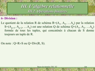 104
6- Division :
Le quotient de la relation R de schéma R=(A1, A2, …An) par la relation
S=(Ap+1, Ap+2, …An) est une relation Q de schéma Q=(A1, A2, …Ap)
formée de tous les tuples, qui concaténés à chacun de S donne
toujours un tuple de R.
On note : Q=RS ou Q=Div(R, S).
III. L’algèbre relationnelle
III.2. Opérations binaires
Bases de données TSI / S2
 