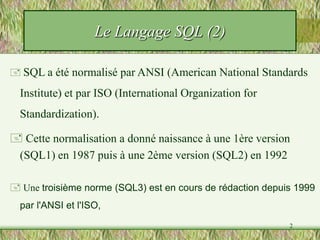 2
Le Langage SQL (2)
 SQL a été normalisé par ANSI (American National Standards
Institute) et par ISO (International Organization for
Standardization).
 Une troisième norme (SQL3) est en cours de rédaction depuis 1999
par l'ANSI et l'ISO,
 Cette normalisation a donné naissance à une 1ère version
(SQL1) en 1987 puis à une 2ème version (SQL2) en 1992
 
