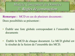57
Remarque : MCD en cas de plusieurs documents :
Deux possibilités se présentent :
• Établir une liste globale correspondant à l’ensemble des
documents
• Établir le MCD de chaque document. Le MCD global est
le résultat de la fusion de l’ensemble des MCD.
Modèle Conceptuel de Données
II. Règles de construction
Bases de données TSI / S2
 