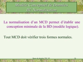58
La normalisation d’un MCD permet d’établir une
conception minimale de la BD (modèle logique).
Tout MCD doit vérifier trois formes normales.
Modèle Conceptuel de Données
III. Normalisation
Bases de données TSI / S2
 