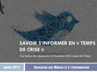 SAVOIR S’INFORMER EN « TEMPS
DE CRISE »
ANNÉE 2015 EDUCATION AUX MÉDIAS ET À L’INFORMATION
Une lecture des attentats du 13 Novembre 2015 à partir de Twitter
1
 