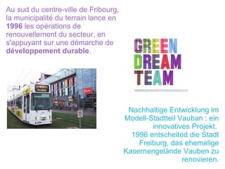 Au sud du centre-ville de Fribourg, la municipalité du terrain lance en  1996  les opérations de renouvellement du secteur, en s'appuyant sur une démarche de  développement durable . Nachhaltige Entwicklung im Modell-Stadtteil Vauban : ein innovatives Projekt.  1996 entscheited die Stadt Freiburg, das ehemalige Kasernengelände Vauben zu renovieren. 