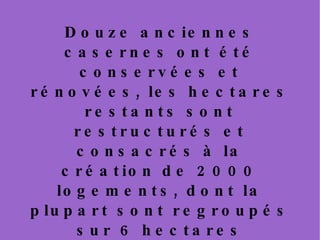 Douze anciennes casernes ont été conservées et rénovées, les hectares restants sont restructurés et consacrés à la création de 2000 logements, dont la plupart sont regroupés sur 6 hectares destinés aux activités industrielles et artisanales. À l'est, est programmé un ensemble de maisons à énergie positive. Ces logements sont alimentés par énergie solaire, ils produisent plus d'énergie qu'ils n'en consomment.  