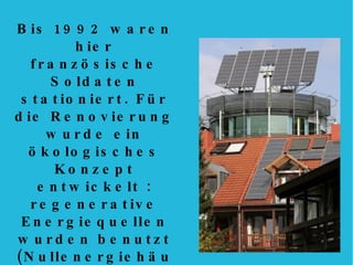 Bis 1992 waren hier französische Soldaten stationiert. Für die Renovierung wurde ein ökologisches Konzept entwickelt : regenerative Energiequellen wurden benutzt (Nullenergiehäusser, Solaranlagen), ein umweltfreundliches Bauen gefördert (Holz, Gründächer), ein autofreies Leben organisiert (stark reduziertes Autoverkehr, Car-Sharing). 