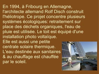 En 1994, à Fribourg en Allemagne, l'architecte allemand Rolf Disch construit l'héliotrope. Ce projet concentre plusieurs systèmes écologiques: retraitement sur place des déchets organiques, l'eau de pluie est utilisée. Le toit est équipé d'une installation photo voltaïque.  Elle est aussi une petite  centrale solaire thermique.  L'eau destinée aux sanitaires  & au chauffage est chauffée  par le soleil. 