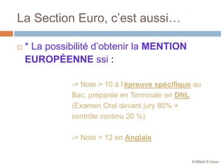 La Section Euro, c’est aussi…
 * La possibilité d’obtenir la MENTION
EUROPÉENNE ssi :
-> Note > 10 à l’épreuve spécifique au
Bac, préparée en Terminale en DNL
(Examen Oral devant jury 80% +
contrôle continu 20 %)
-> Note > 12 en Anglais
N Miled/ A Vieux
 