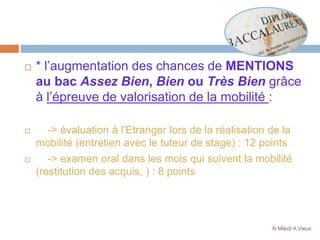  * l’augmentation des chances de MENTIONS
au bac Assez Bien, Bien ou Très Bien grâce
à l’épreuve de valorisation de la mobilité :
 -> évaluation à l’Etranger lors de la réalisation de la
mobilité (entretien avec le tuteur de stage) : 12 points
 -> examen oral dans les mois qui suivent la mobilité
(restitution des acquis, ) : 8 points
N Miled/ A Vieux
 