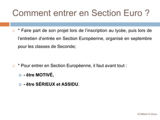 Comment entrer en Section Euro ?
 * Faire part de son projet lors de l’inscription au lycée, puis lors de
l’entretien d’entrée en Section Européenne, organisé en septembre
pour les classes de Seconde;
 * Pour entrer en Section Européenne, il faut avant tout :
 - être MOTIVÉ,
 - être SÉRIEUX et ASSIDU.
N Miled/ A Vieux
 