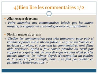 4)Bien lire les commentaires 1/2
 Allan usager de 25 ans
« Faire attention aux commentaires laissés pas les autres
usagers, et engager un vrai dialogue avec le propriétaire. »
 Florian usager de 25 ans
« Vérifier les commentaires c’est très important pour voir si
l’annonce postée sur le site est fidèle à ce qu’on va trouver en
arrivant sur place, et pour cela les commentaires sont d’une
aide précieuse. Après il faut savoir prendre du recul par
rapport à ce qui est dit. Je veux dire que les gens n’ont pas les
mêmes attentes, les mêmes degrés d’acceptation du confort
de la propreté par exemple, donc il ne faut pas oublier ça
pendant la lecture des avis. »
 