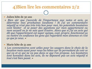 4)Bien lire les commentaires 2/2
 Julien hôte de 30 ans
« Bien sûr que j’accorde de l’importance aux notes et avis, ça
détermine mes prochaines locations ! Si j’ai un commentaire
négatif ce n’est pas très très bon pour moi, les potentiels locataires
vont hésiter et se poser des questions sur mon appartement ou
mon accueil ou je ne sais quoi d’autre. Alors que si j’ai un avis qui
dit que l’appartement est super sympa, cool, propre, fonctionnel ça
va mettre en confiance les gens qui regardent mon annonce et c’est
ça que je veux. »
 Marie hôte de 51 ans
« Les commentaires sont utiles pour les usagers dans le choix de la
location mais aussi pour nous les hôtes car ils permettent de voir ce
qui va et ce qui ne va pas dans ce que l’on propose. Les locataires
sont honnêtes dans les avis, ils ne déposent pas un avis négatif si
tout s’est bien passé. »
 