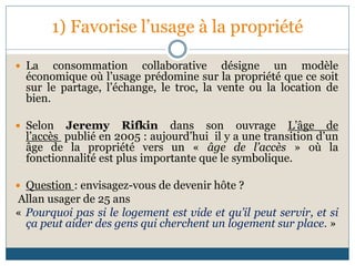 1) Favorise l’usage à la propriété
 La consommation collaborative désigne un modèle
économique où l’usage prédomine sur la propriété que ce soit
sur le partage, l’échange, le troc, la vente ou la location de
bien.
 Selon Jeremy Rifkin dans son ouvrage L’âge de
l’accès publié en 2005 : aujourd’hui il y a une transition d’un
âge de la propriété vers un « âge de l’accès » où la
fonctionnalité est plus importante que le symbolique.
 Question : envisagez-vous de devenir hôte ?
Allan usager de 25 ans
« Pourquoi pas si le logement est vide et qu’il peut servir, et si
ça peut aider des gens qui cherchent un logement sur place. »
 
