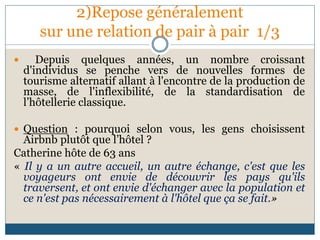 2)Repose généralement
sur une relation de pair à pair 1/3
 Depuis quelques années, un nombre croissant
d'individus se penche vers de nouvelles formes de
tourisme alternatif allant à l'encontre de la production de
masse, de l'inflexibilité, de la standardisation de
l’hôtellerie classique.
 Question : pourquoi selon vous, les gens choisissent
Airbnb plutôt que l’hôtel ?
Catherine hôte de 63 ans
« Il y a un autre accueil, un autre échange, c'est que les
voyageurs ont envie de découvrir les pays qu'ils
traversent, et ont envie d'échanger avec la population et
ce n'est pas nécessairement à l'hôtel que ça se fait.»
 