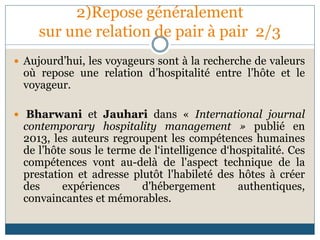 2)Repose généralement
sur une relation de pair à pair 2/3
 Aujourd’hui, les voyageurs sont à la recherche de valeurs
où repose une relation d’hospitalité entre l’hôte et le
voyageur.
 Bharwani et Jauhari dans « International journal
contemporary hospitality management » publié en
2013, les auteurs regroupent les compétences humaines
de l’hôte sous le terme de l‘intelligence d‘hospitalité. Ces
compétences vont au-delà de l'aspect technique de la
prestation et adresse plutôt l'habileté des hôtes à créer
des expériences d'hébergement authentiques,
convaincantes et mémorables.
 