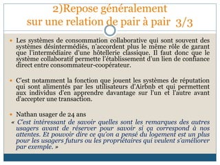 2)Repose généralement
sur une relation de pair à pair 3/3
 Les systèmes de consommation collaborative qui sont souvent des
systèmes désintermédiés, n’accordent plus le même rôle de garant
que l’intermédiaire d’une hôtellerie classique. Il faut donc que le
système collaboratif permette l’établissement d’un lien de confiance
direct entre consommateur-coopérateur.
 C’est notamment la fonction que jouent les systèmes de réputation
qui sont alimentés par les utilisateurs d’Airbnb et qui permettent
aux individus d'en apprendre davantage sur l'un et l'autre avant
d'accepter une transaction.
 Nathan usager de 24 ans
« C'est intéressant de savoir quelles sont les remarques des autres
usagers avant de réserver pour savoir si ça correspond à nos
attentes. Et pouvoir dire ce qu'on a pensé du logement est un plus
pour les usagers futurs ou les propriétaires qui veulent s'améliorer
par exemple. »
 