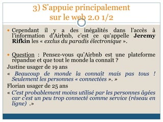 3) S’appuie principalement
sur le web 2.0 1/2
 Cependant il y a des inégalités dans l’accès à
l’information d’Airbnb, c’est ce qu’appelle Jeremy
Rifkin les « exclus du paradis électronique ».
 Question : Pensez-vous qu’Airbnb est une plateforme
répandue et que tout le monde la connaît ?
Justine usager de 19 ans
« Beaucoup de monde la connaît mais pas tous !
Seulement les personnes « connectées ». »
Florian usager de 25 ans
« C’est probablement moins utilisé par les personnes âgées
car c’est un peu trop connecté comme service (réseau en
ligne) .»
 
