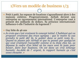 1)Vers un modèle de business 1/3
 Petit à petit, les espaces de locations s’agrandissent alors à des
maisons entières. Progressivement, Airbnb devient une
entreprise au rayonnement international. L’entreprise vaut à
présent des milliards de dollars. Sa présence internationale
influence-t-elle l’industrie du logement ?
 Guy hôte de 46 ans
« Je crois que c'est vraiment le concept initial. L'habitant qui va
proposer vraiment des trucs sympas : que le matin tu vas
prendre le petit déj’ là, le goûter dans ce petit resto là…
Quand tu passes par Airbnb et que tu passes par quelqu'un
qui veut vraiment t'accueillir comme si tu étais chez lui, ça
dépasse le cadre d'un hôtel où les mecs sont là juste pour
bosser, faire leur business. On est dans un vrai échange
humain. Au-delà de l' argent, le rapport humain ça c'est
assez chouette .»
 