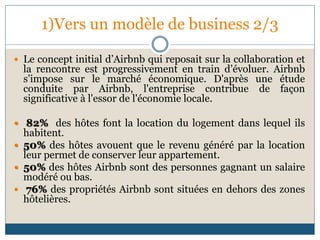 1)Vers un modèle de business 2/3
 Le concept initial d’Airbnb qui reposait sur la collaboration et
la rencontre est progressivement en train d’évoluer. Airbnb
s’impose sur le marché économique. D'après une étude
conduite par Airbnb, l'entreprise contribue de façon
significative à l'essor de l'économie locale.
 82% des hôtes font la location du logement dans lequel ils
habitent.
 50% des hôtes avouent que le revenu généré par la location
leur permet de conserver leur appartement.
 50% des hôtes Airbnb sont des personnes gagnant un salaire
modéré ou bas.
 76% des propriétés Airbnb sont situées en dehors des zones
hôtelières.
 