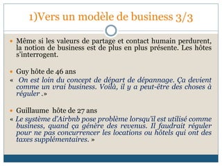 1)Vers un modèle de business 3/3
 Même si les valeurs de partage et contact humain perdurent,
la notion de business est de plus en plus présente. Les hôtes
s’interrogent.
 Guy hôte de 46 ans
« On est loin du concept de départ de dépannage. Ça devient
comme un vrai business. Voilà, il y a peut-être des choses à
réguler .»
 Guillaume hôte de 27 ans
« Le système d’Airbnb pose problème lorsqu’il est utilisé comme
business, quand ça génère des revenus. Il faudrait réguler
pour ne pas concurrencer les locations ou hôtels qui ont des
taxes supplémentaires. »
 