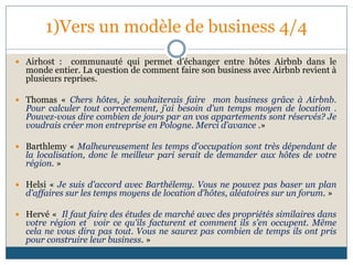 1)Vers un modèle de business 4/4
 Airhost : communauté qui permet d’échanger entre hôtes Airbnb dans le
monde entier. La question de comment faire son business avec Airbnb revient à
plusieurs reprises.
 Thomas « Chers hôtes, je souhaiterais faire mon business grâce à Airbnb.
Pour calculer tout correctement, j'ai besoin d'un temps moyen de location .
Pouvez-vous dire combien de jours par an vos appartements sont réservés? Je
voudrais créer mon entreprise en Pologne. Merci d’avance .»
 Barthlemy « Malheureusement les temps d'occupation sont très dépendant de
la localisation, donc le meilleur pari serait de demander aux hôtes de votre
région. »
 Helsi « Je suis d'accord avec Barthélemy. Vous ne pouvez pas baser un plan
d'affaires sur les temps moyens de location d'hôtes, aléatoires sur un forum. »
 Hervé « Il faut faire des études de marché avec des propriétés similaires dans
votre région et voir ce qu'ils facturent et comment ils s’en occupent. Même
cela ne vous dira pas tout. Vous ne saurez pas combien de temps ils ont pris
pour construire leur business. »
 