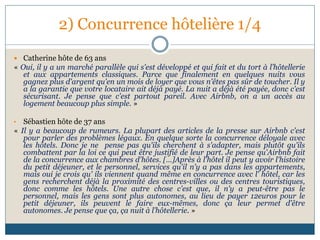 2) Concurrence hôtelière 1/4
 Catherine hôte de 63 ans
« Oui, il y a un marché parallèle qui s'est développé et qui fait et du tort à l’hôtellerie
et aux appartements classiques. Parce que finalement en quelques nuits vous
gagnez plus d'argent qu'en un mois de loyer que vous n'êtes pas sûr de toucher. Il y
a la garantie que votre locataire ait déjà payé. La nuit a déjà été payée, donc c'est
sécurisant. Je pense que c'est partout pareil. Avec Airbnb, on a un accès au
logement beaucoup plus simple. »
• Sébastien hôte de 37 ans
« Il y a beaucoup de rumeurs. La plupart des articles de la presse sur Airbnb c'est
pour parler des problèmes légaux. En quelque sorte la concurrence déloyale avec
les hôtels. Donc je ne pense pas qu'ils cherchent à s'adapter, mais plutôt qu'ils
combattent par la loi ce qui peut être justifié de leur part. Je pense qu'Airbnb fait
de la concurrence aux chambres d'hôtes. […]Après à l'hôtel il peut y avoir l'histoire
du petit déjeuner, et le personnel, services qu'il n'y a pas dans les appartements,
mais oui je crois qu' ils viennent quand même en concurrence avec l' hôtel, car les
gens recherchent déjà la proximité des centres-villes ou des centres touristiques,
donc comme les hôtels. Une autre chose c'est que, il n'y a peut-être pas le
personnel, mais les gens sont plus autonomes, au lieu de payer 12euros pour le
petit déjeuner, ils peuvent le faire eux-mêmes, donc ça leur permet d'être
autonomes. Je pense que ça, ça nuit à l’hôtellerie. »
 