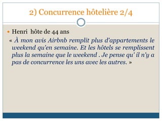 2) Concurrence hôtelière 2/4
 Henri hôte de 44 ans
« À mon avis Airbnb remplit plus d'appartements le
weekend qu'en semaine. Et les hôtels se remplissent
plus la semaine que le weekend . Je pense qu' il n'y a
pas de concurrence les uns avec les autres. »
 