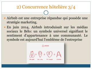 2) Concurrence hôtelière 3/4
 Airbnb est une entreprise répandue qui possède une
stratégie marketing.
 En juin 2014, Airbnb introduisait sur les médias
sociaux le Bélo: un symbole universel signifiant le
sentiment d’appartenance à une communauté. Le
symbole est aujourd'hui l'emblème de l'entreprise
 
