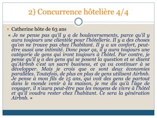 2) Concurrence hôtelière 4/4
 Catherine hôte de 63 ans
« Je ne pense pas qu'il y a de bouleversements, parce qu'il y
aura toujours une clientèle pour l'hôtellerie. Il y a des choses
qu'on ne trouve pas chez l'habitant. Il y a un confort, peut-
être aussi une intimité. Donc pour ça, il y aura toujours une
catégorie de gens qui iront toujours à l'hôtel. Par contre, je
pense qu'il y a des gens qui se posent la question et se disent
qu'Airbnb c'est un sacré business, et ça va continuer à se
développer. Mais je crois que ce sont deux économies
parallèles. Toutefois, de plus en plus de gens utilisent Airbnb.
Je pense à mon fils de 15 ans, qui voit des gens de partout
dans le monde venir à la maison, je me dis qu'à l'âge de
voyager, il n'aura peut-être pas les moyens de vivre à l'hôtel
et qu'il voudra rester chez l'habitant. Ce sera la génération
Airbnb. »
 