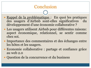 Conclusion
 Rappel de la problématique : En quoi les pratiques
des usagers d’Airbnb sont-elles significatives du
développement d’une économie collaborative ?
 Les usagers utilisent Airbnb pour différentes raisons:
aspect économique, relationnel, se sentir comme
chez soi.
 Importance des commentaires et des échanges entre
les hôtes et les usagers.
 Economie collaborative : partage et confiance grâce
au web 2.0
 Question de la concurrence et du business
 