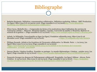 Bibliographe
 Bathelot Benjamin. Définition: consommation collaborative. Définition marketing. Editeur : MKT Production.
[en ligne]. Mise à jour le le 20 janvier 2016. (Page consultée le 27/12/2016)http://www.definitions-
marketing.com/definition/consommation-collaborative/
 Pilon-Caron, Michelle-Eve. « Comprendre les freins et les motivations dans l’utilisation des services de
l’entreprise Airbnb ». Mémoire. Montréal (Québec, Canada), Université du Québec à Montréal, Maîtrise en
sciences de la gestion ». (Page consultée le 27/12/2016) <http://www.archipel.uqam.ca/8094/1/M14045.pdf>
 Airbnb. In Wikipédia, l’encyclopédie en ligne [en ligne]. Fondation wikimédia 2003. Mise à jour le 26
décembre 2016. (Page consultée le 23/12/2016). < https://fr.wikipedia.org/wiki/Airbnb>
 Philippe Escande. Airbnb et les frontières de l’économie collaborative. Le Monde. Paris : 1 /10/2015. [en
ligne]. Mise à jour le 01/10/2015 (Page consultée le 12/12/2016)
<http://www.lemonde.fr/economie/article/2015/10/01/airbnb-et-les-frontieres-de-l-economie-
collaborative_4779148_3234.html>
 Denour Martin, Valadon Geoffroy. Posséder ou partager. Le monde diplomatique. Création : octobre 2013. [en
ligne]. (Page consultée le 03/12/2016) <https://www.monde-diplomatique.fr/2013/10/DENOUN/49720>
 Panayotis Georges.Les dessous de l’hébergement collaboratif. Hospitality. [en ligne]. Editeur : Alcyon, Paris.
Création : le 19/02/2016. Mise à jour le 23/02/2016. (Page consultée le 03/12/2016). <http://hospitality-
on.com/actualites/2016/02/23/les-dessous-de-lhebergement-collaboratif-dossier/>
 