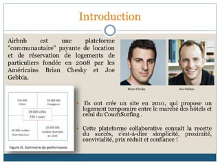 Introduction
 Ils ont crée un site en 2010, qui propose un
logement temporaire entre le marché des hôtels et
celui du CouchSurfing .
 Cette plateforme collaborative connaît la recette
du succès, c’est-à-dire simplicité, proximité,
convivialité, prix réduit et confiance !
Airbnb est une plateforme
"communautaire" payante de location
et de réservation de logements de
particuliers fondée en 2008 par les
Américains Brian Chesky et Joe
Gebbia.
Brian Chesky Joe Gebbia
 