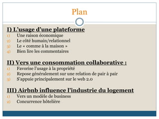 Plan
I) L’usage d’une plateforme
1) Une raison économique
2) Le côté humain/relationnel
3) Le « comme à la maison »
4) Bien lire les commentaires
II) Vers une consommation collaborative :
1) Favorise l’usage à la propriété
2) Repose généralement sur une relation de pair à pair
3) S’appuie principalement sur le web 2.0
III) Airbnb influence l’industrie du logement
1) Vers un modèle de business
2) Concurrence hôtelière
 