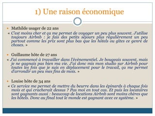 1) Une raison économique
 Mathilde usager de 22 ans
« C’est moins cher et ça me permet de voyager un peu plus souvent. J’utilise
toujours Airbnb : je fais des petits séjours plus régulièrement un peu
partout comme les prix sont plus bas que les hôtels ou gîtes ce genre de
choses. »
 Guillaume hôte de 27 ans
« J’ai commencé à travailler dans l’évènementiel. Je bougeais souvent, mais
je ne gagnais pas bien ma vie. J’ai donc mis mon studio sur Airbnb pour
toutes les fois que je suis en déplacement pour le travail, ça me permet
d’arrondir un peu mes fins de mois. »
 Louise hôte de 34 ans
« Ce service me permet de mettre du beurre dans les épinards à chaque fois
mois et qui cracherait dessus ? Pas moi en tout cas. Et puis les locataires
sont gagnants aussi : beaucoup de locations Airbnb sont moins chères que
les hôtels. Donc au final tout le monde est gagnant avec ce système. »
 