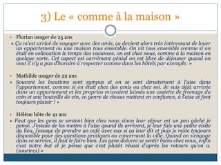 3) Le « comme à la maison »
 Florian usager de 25 ans
« Ça m'est arrivé de voyager avec des amis, ça devient alors très intéressant de louer
un appartement ou une maison tous ensemble. On vit tous ensemble comme si on
était en collocation le temps des vacances, on est chez nous, comme à la maison en
quelque sorte. Cet aspect est carrément génial on est libre de déjeuner quand on
veut il n’y a pas d’horaire à respecter comme dans les hôtels par exemple. »
 Mathilde usager de 22 ans
« Souvent les locations sont sympas et on se sent directement à l’aise dans
l’appartement, comme si on était chez des amis ou chez soi. Je suis déjà arrivée
dans un appartement et les proprios m’avaient laissés une assiette de fromage du
coin et une bouteille de vin, ce genre de choses mettent en confiance, à l’aise et font
toujours plaisir ! »
 Hélène hôte de 41 ans
« Faut que les gens se sentent bien chez nous sinon leur séjour est un peu gâché je
pense. J’essaie de les mettre à l’aise quand ils arrivent, je leur fais une petite visite
du lieu, j’essaye de prendre un café avec eux si ça leur dit et puis je reste toujours
disponible pour des questions pratiques ou concernant la ville. Quand on s’engage
dans ce service, il faut le faire bien. Les gens doivent se sentir biens chez nous, enfin
c’est notre but et je pense que c’est plutôt réussi d’après les retours qu’on a.
(sourires) »
 