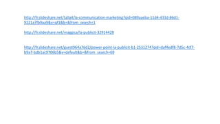 http://fr.slideshare.net/talla4/la-communication-marketing?qid=089aaeba-11d4-433d-86d1-
9221a7fb9aa9&v=qf1&b=&from_search=1
http://fr.slideshare.net/maggica/la-publicit-32914428
http://fr.slideshare.net/guest964a76d2/power-point-la-publicit-b1-2531274?qid=daf4edf8-7d5c-4cf7-
b9a7-bdb1ac9706b5&v=default&b=&from_search=69
 
